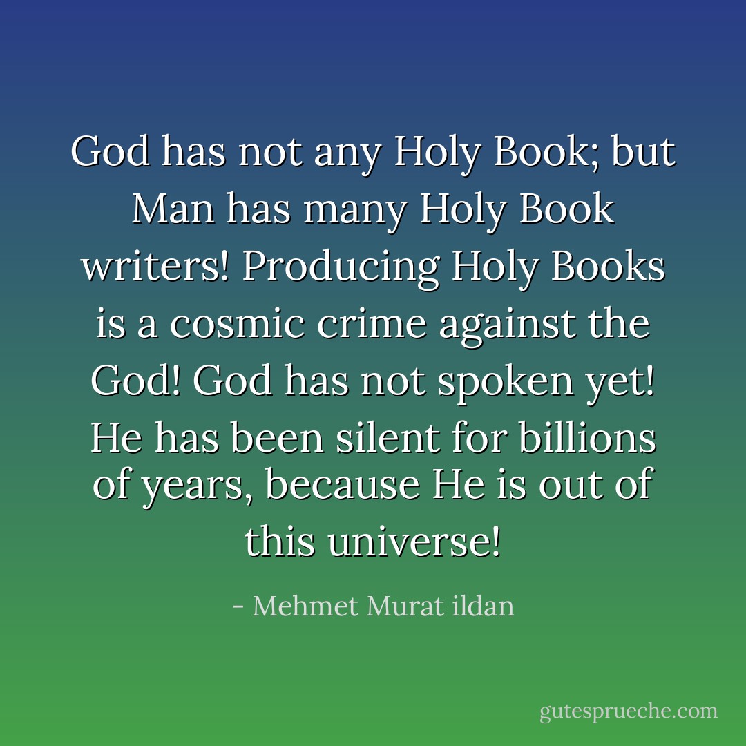 God has not any Holy Book; but Man has many Holy Book writers! Producing Holy Books is a cosmic crime against the God! God has not spoken yet! He has been silent for billions of years, because He is out of this universe! - Mehmet Murat ildan