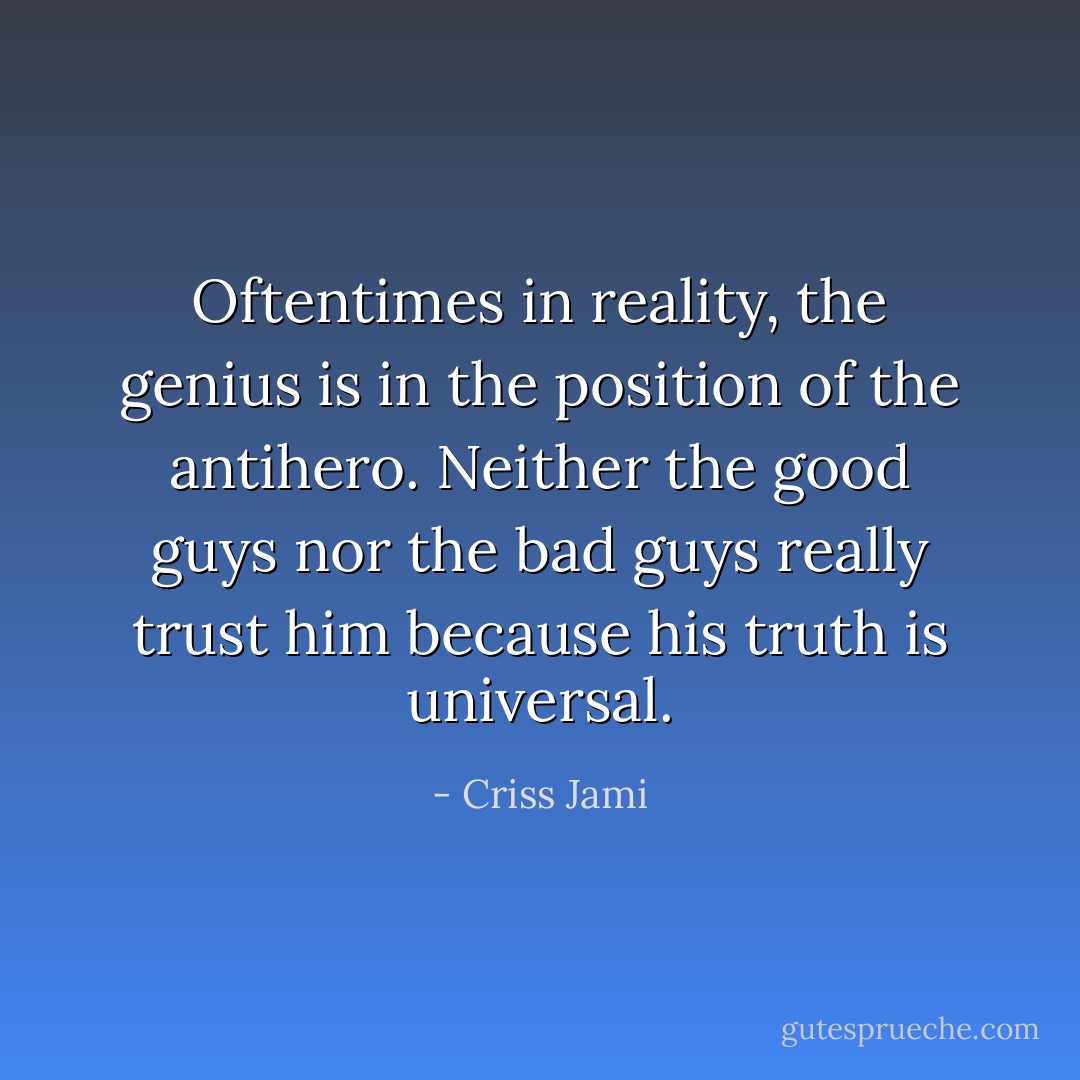 Oftentimes in reality, the genius is in the position of the antihero. Neither the good guys nor the bad guys really trust him because his truth is universal. - Criss Jami