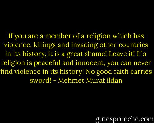 If you are a member of a religion which has violence, killings and invading other countries in its history, it is a great shame! Leave it! If a religion is peaceful and innocent, you can never find violence in its history! No good faith carries sword! - Mehmet Murat ildan