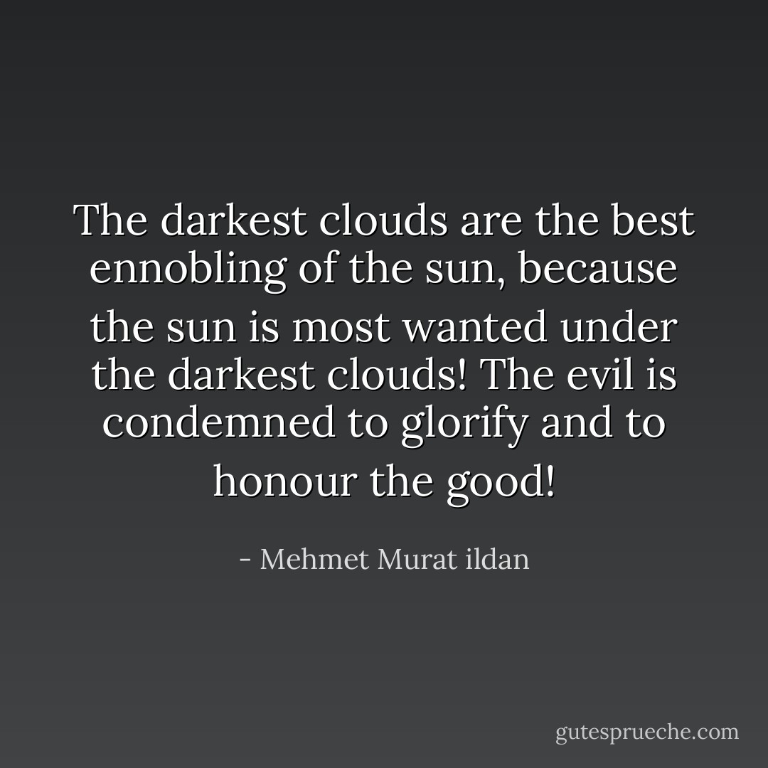 The darkest clouds are the best ennobling of the sun, because the sun is most wanted under the darkest clouds! The evil is condemned to glorify and to honour the good! - Mehmet Murat ildan