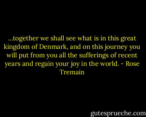...together we shall see what is in this great kingdom of Denmark, and on this journey you will put from you all the sufferings of recent years and regain your joy in the world. - Rose Tremain