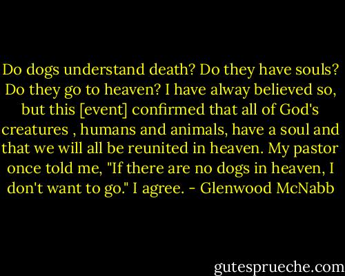 Do dogs understand death? Do they have souls? Do they go to heaven? I have alway believed so, but this [event] confirmed that all of God's creatures , humans and animals, have a soul and that we will all be reunited in heaven. My pastor once told me, "If there are no dogs in heaven, I don't want to go." I agree. - Glenwood McNabb
