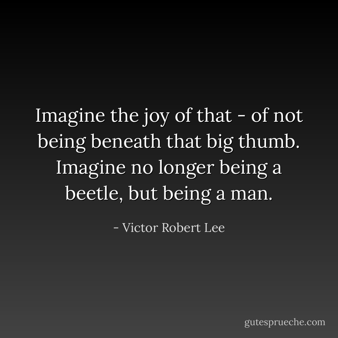 Imagine the joy of that - of not being beneath that big thumb. Imagine no longer being a beetle, but being a man. - Victor Robert Lee