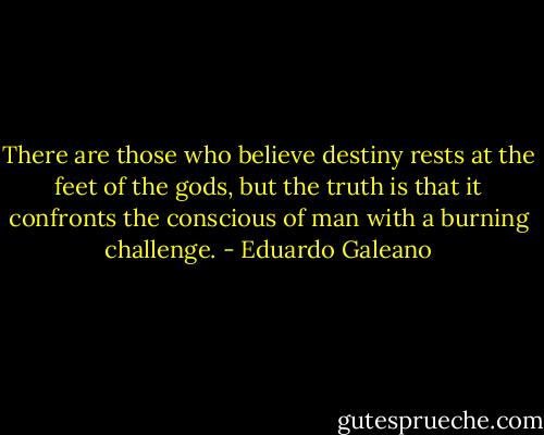 There are those who believe destiny rests at the feet of the gods, but the truth is that it confronts the conscious of man with a burning challenge. - Eduardo Galeano