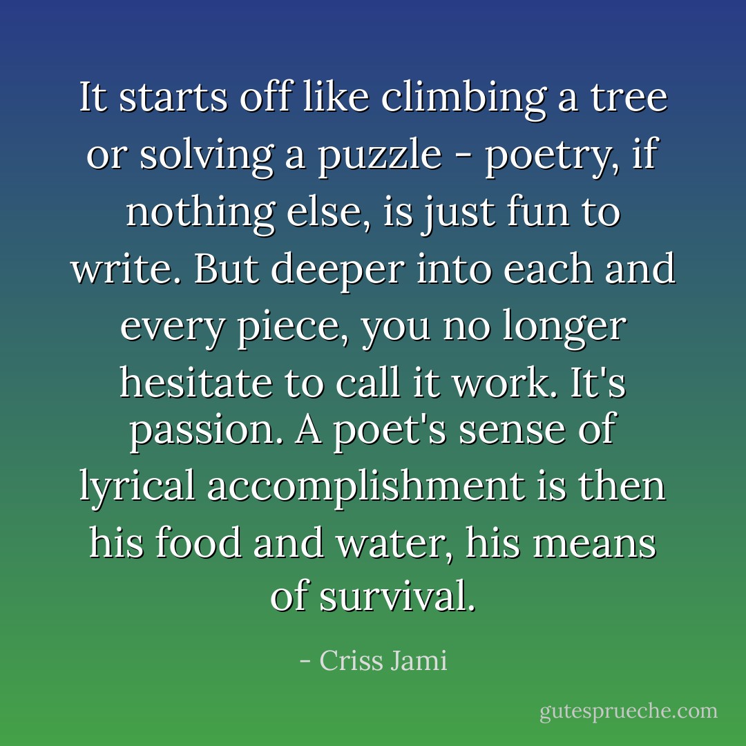 It starts off like climbing a tree or solving a puzzle - poetry, if nothing else, is just fun to write. But deeper into each and every piece, you no longer hesitate to call it work. It's passion. A poet's sense of lyrical accomplishment is then his food and water, his means of survival. - Criss Jami
