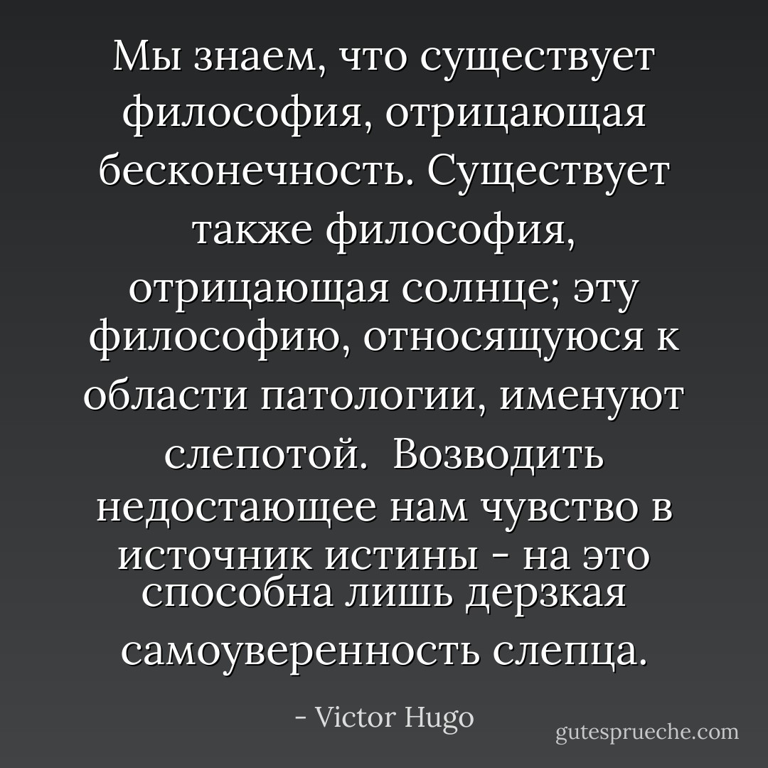 Мы знаем, что существует философия, отрицающая бесконечность. Существует также философия, отрицающая солнце; эту философию, относящуюся к области патологии, именуют слепотой. <br />Возводить недостающее нам чувство в источник истины - на это способна лишь дерзкая самоуверенность слепца. - Victor Hugo