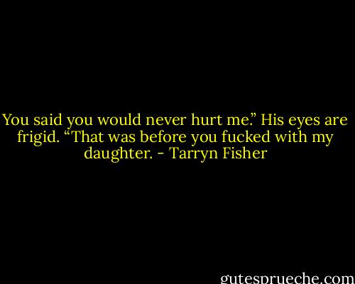 You said you would never hurt me.”<br />His eyes are frigid. “That was before you fucked with my daughter. - Tarryn Fisher