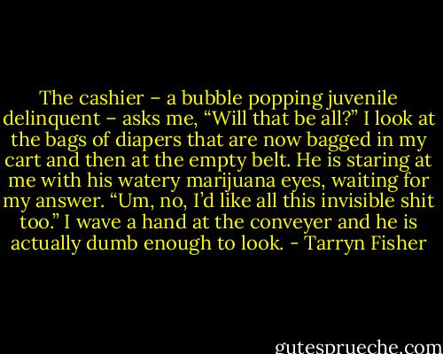 The cashier – a bubble popping juvenile delinquent – asks me, “Will that be all?” I look at the bags of diapers that are now bagged in my cart and then at the empty belt. He is staring at me with his watery marijuana eyes, waiting for my answer.<br />“Um, no, I’d like all this invisible shit too.” I wave a hand at the conveyer and he is actually dumb enough to look. - Tarryn Fisher