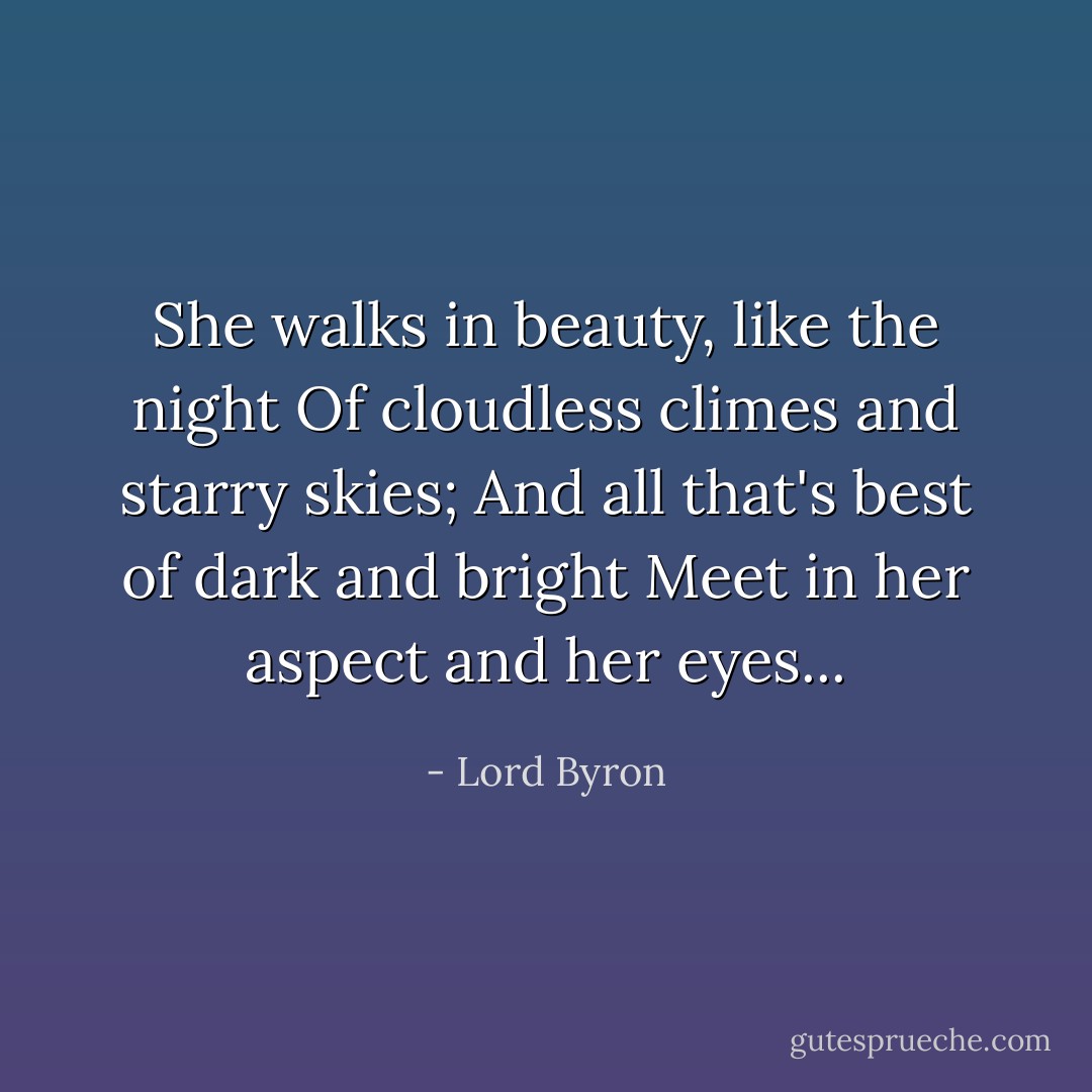She walks in beauty, like the night<br />Of cloudless climes and starry skies;<br />And all that's best of dark and bright<br />Meet in her aspect and her eyes... - Lord Byron