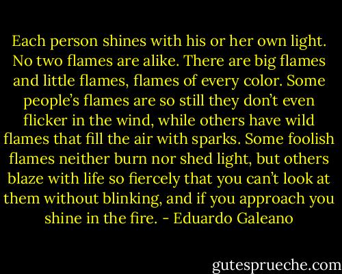 Each person shines with his or her own light. No two flames are alike. There are big flames and little flames, flames of every color. Some people’s flames are so still they don’t even flicker in the wind, while others have wild flames that fill the air with sparks. Some foolish flames neither burn nor shed light, but others blaze with life so fiercely that you can’t look at them without blinking, and if you approach you shine in the fire. - Eduardo Galeano