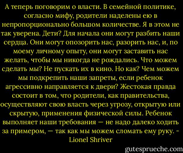 А теперь поговорим о власти. В семейной политике, согласно мифу, родители наделены ею в непропорционально большом количестве. Я в этом не так уверена. Дети? Для начала они могут разбить наши сердца. Они могут опозорить нас, разорить нас, и, по моему личному опыту, они могут заставить нас желать, чтобы мы никогда не рождались. Что можем сделать мы? Не пускать их в кино. Но как? Чем можем мы подкрепить наши запреты, если ребенок агрессивно направляется к двери? Жестокая правда состоит в том, что родители, как правительства, осуществляют свою власть через угрозу, открытую или скрытую, применения физической силы. Ребенок выполняет наши требования — не надо далеко ходить за примером, — так как мы можем сломать ему руку. - Lionel Shriver