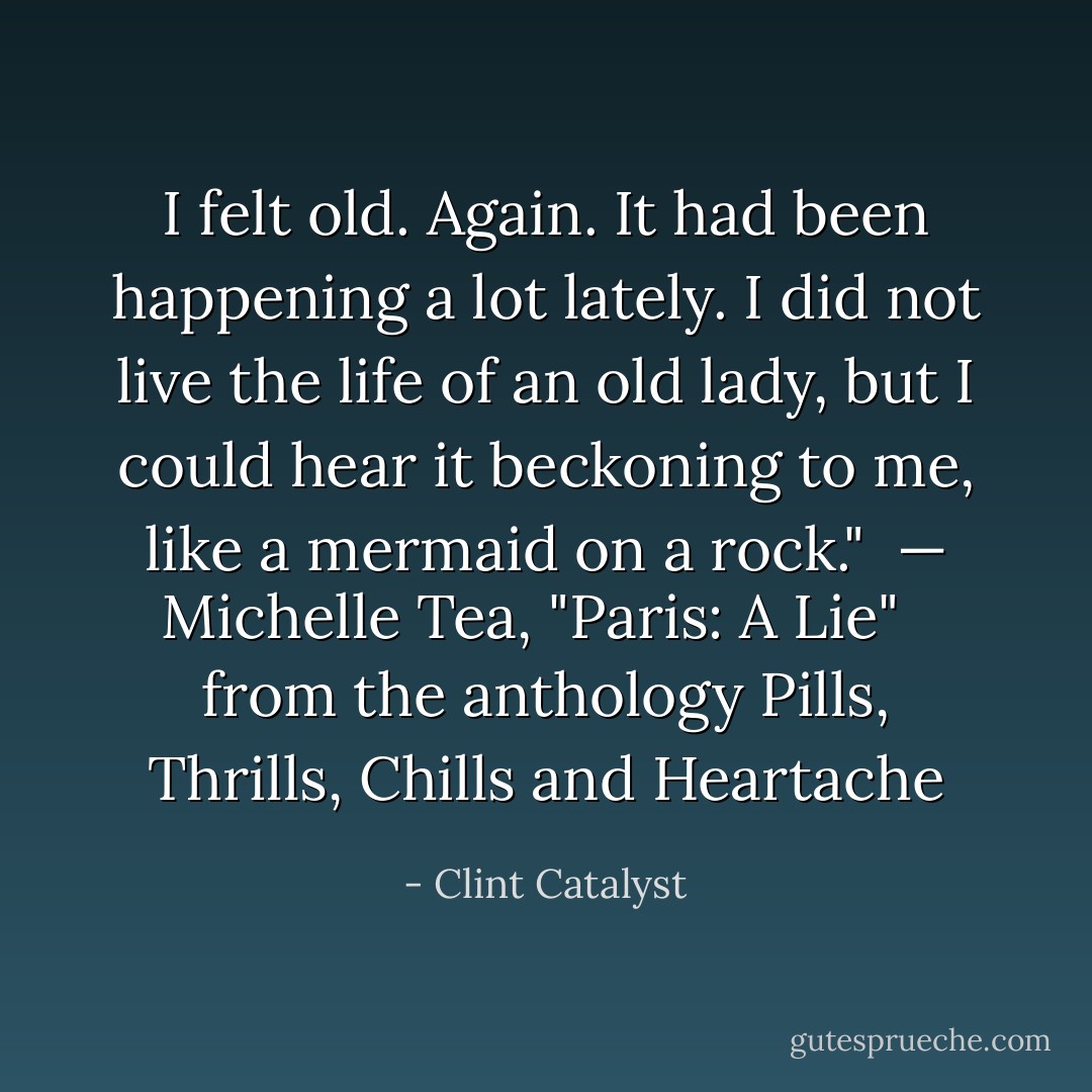 I felt old. Again. It had been happening a lot lately. I did not live the life of an old lady, but I could hear it beckoning to me, like a mermaid on a rock."<br /><br />— Michelle Tea, "Paris: A Lie" <br /><br />from the anthology <i>Pills, Thrills, Chills and Heartache</i> - Clint Catalyst