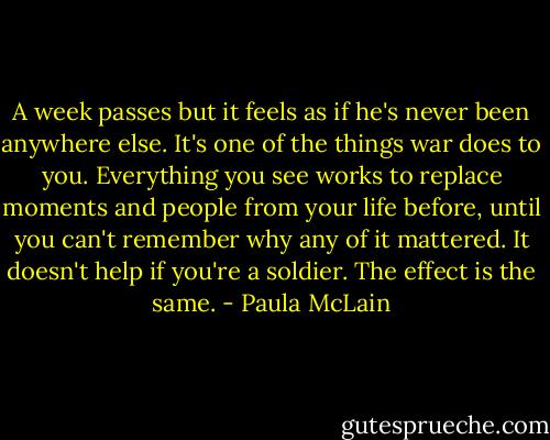 A week passes but it feels as if he's never been anywhere else. It's one of the things war does to you. Everything you see works to replace moments and people from your life before, until you can't remember why any of it mattered. It doesn't help if you're a soldier. The effect is the same. - Paula McLain