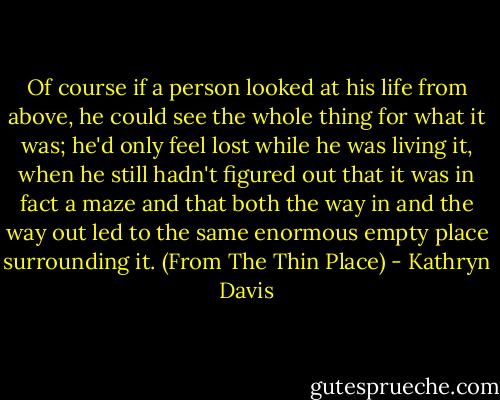 Of course if a person looked at his life from above, he could see the whole thing for what it was; he'd only feel lost while he was living it, when he still hadn't figured out that it was in fact a maze and that both the way in and the way out led to the same enormous empty place surrounding it. (From The Thin Place) - Kathryn Davis