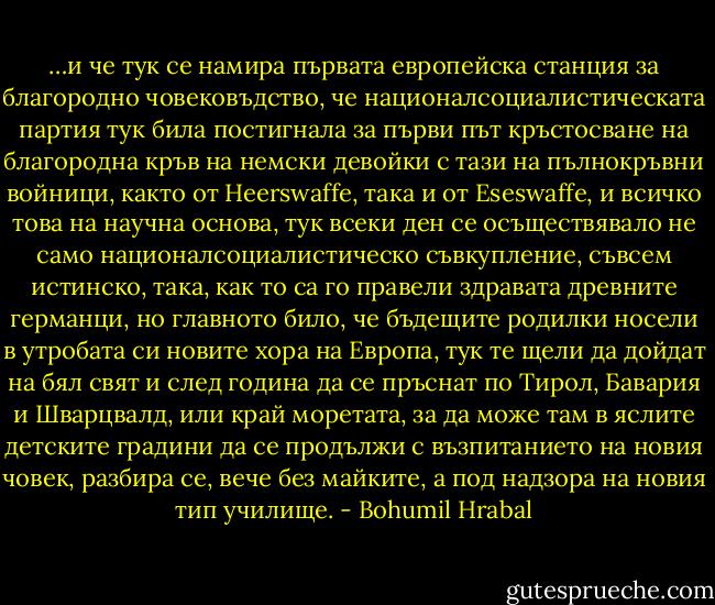 …и че тук се намира първата европейска станция за благородно човековъдство, че националсоциалистическата партия тук била постигнала за първи път кръстосване на благородна кръв на немски девойки с тази на пълнокръвни войници, както от Heerswaffe, така и от Eseswaffe, и всичко това на научна основа, тук всеки ден се осъществявало не само националсоциалистическо съвкупление, съвсем истинско, така, как то са го правели здравата древните германци, но главното било, че бъдещите родилки носели в утробата си новите хора на Европа, тук те щели да дойдат на бял свят и след година да се пръснат по Тирол, Бавария и Шварцвалд, или край моретата, за да може там в яслите детските градини да се продължи с възпитанието на новия човек, разбира се, вече без майките, а под надзора на новия тип училище. - Bohumil Hrabal