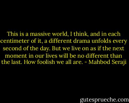 This is a massive world, I think, and in each centimeter of it, a different drama unfolds every second of the day. But we live on as if the next moment in our lives will be no different than the last. How foolish we all are. - Mahbod Seraji