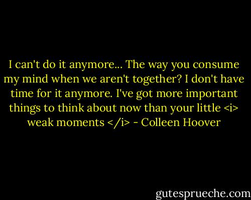 I can't do it anymore... The way you consume my mind when we aren't together? I don't have time for it anymore. I've got more important things to think about now than your little <i> weak moments </i> - Colleen Hoover