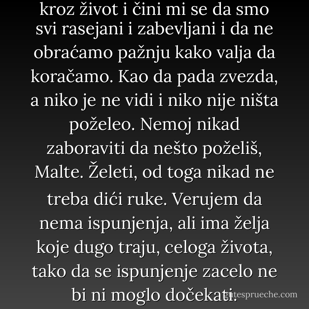 Ah, Malte, mi tako koračamo kroz život i čini mi se da smo svi rasejani i zabevljani i da ne obraćamo pažnju kako valja da koračamo. Kao da pada zvezda, a niko je ne vidi i niko nije ništa poželeo. Nemoj nikad zaboraviti da nešto poželiš, Malte. Želeti, od toga nikad ne treba dići ruke. Verujem da nema ispunjenja, ali ima želja koje dugo traju, celoga života, tako da se ispunjenje zacelo ne bi ni moglo dočekati. - Rainer Maria Rilke