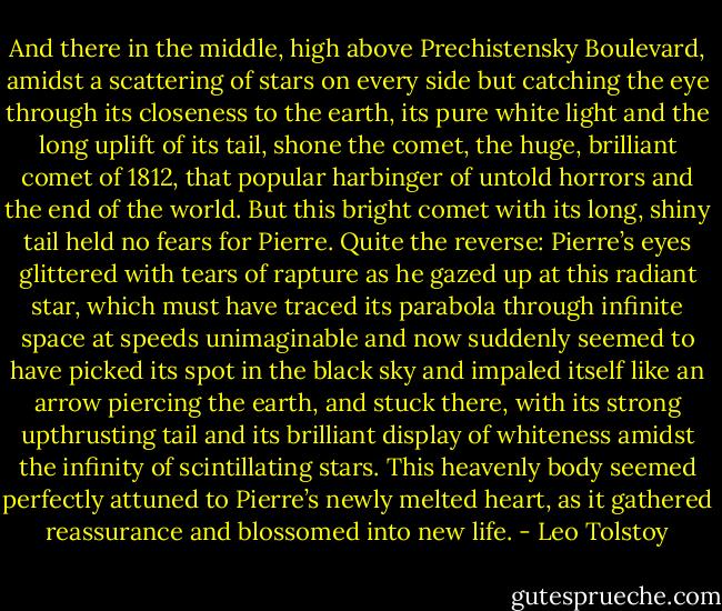 And there in the middle, high above Prechistensky Boulevard, amidst a scattering of stars on every side but catching the eye through its closeness to the earth, its pure white light and the long uplift of its tail, shone the comet, the huge, brilliant comet of 1812, that popular harbinger of untold horrors and the end of the world. But this bright comet with its long, shiny tail held no fears for Pierre. Quite the reverse: Pierre’s eyes glittered with tears of rapture as he gazed up at this radiant star, which must have traced its parabola through infinite space at speeds unimaginable and now suddenly seemed to have picked its spot in the black sky and impaled itself like an arrow piercing the earth, and stuck there, with its strong upthrusting tail and its brilliant display of whiteness amidst the infinity of scintillating stars. This heavenly body seemed perfectly attuned to Pierre’s newly melted heart, as it gathered reassurance and blossomed into new life. - Leo Tolstoy