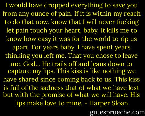 I would have dropped everything to save you from any ounce of pain. If it is within my reach to do that now, know that I will never fucking let pain touch your heart, baby. It kills me to know how easy it was for the world to rip us apart. For years baby, I have spent years thinking you left me. That you chose to leave me. God... He trails off and leans down to capture my lips. This kiss is like nothing we have shared since coming back to us. This kiss is full of the sadness that of what we have lost but with the promise of what we will have. His lips make love to mine. - Harper Sloan