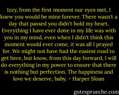 Izzy, from the first moment our eyes met, I knew you would be mine forever. There wasn't a day that passed you didn't hold my heart. Everything I have ever done in my life was with you in my mind, even when I didn't think this moment would ever come, it was all I prayed for. We might not have had the easiest road to get here, but know, from this day forward, I will do everything in my power to ensure that there is nothing but perfection. The happiness and love we deserve, baby. - Harper Sloan