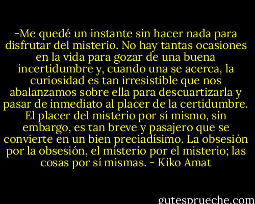 -Me quedé un instante sin hacer nada para disfrutar del misterio. No hay tantas ocasiones en la vida para gozar de una buena incertidumbre y, cuando una se acerca, la curiosidad es tan irresistible que nos abalanzamos sobre ella para descuartizarla y pasar de inmediato al placer de la certidumbre. El placer del misterio por sí mismo, sin embargo, es tan breve y pasajero que se convierte en un bien preciadísimo. La obsesión por la obsesión, el misterio por el misterio; las cosas por sí mismas. - Kiko Amat