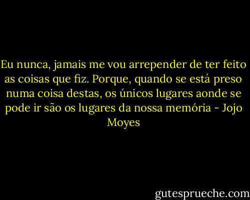 Eu nunca, jamais me vou arrepender de ter feito as coisas que fiz. Porque, quando se está preso numa coisa destas, os únicos lugares aonde se pode ir são os lugares da nossa memória - Jojo Moyes