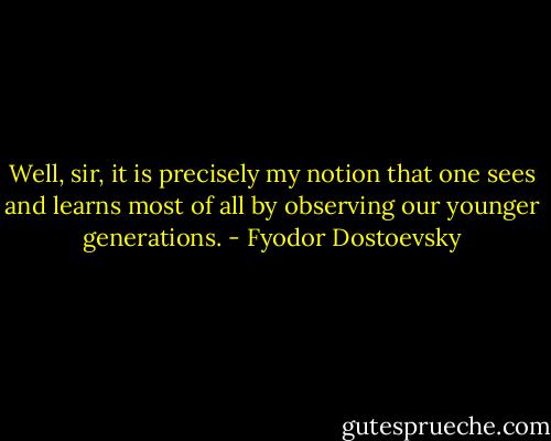 Well, sir, it is precisely my notion that one sees and learns most of all by observing our younger generations. - Fyodor Dostoevsky