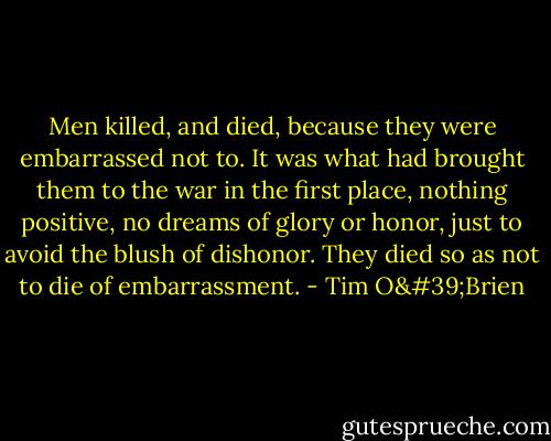 Men killed, and died, because they were embarrassed not to. It was what had brought them to the war in the first place, nothing positive, no dreams of glory or honor, just to avoid the blush of dishonor. They died so as not to die of embarrassment. - Tim O'Brien