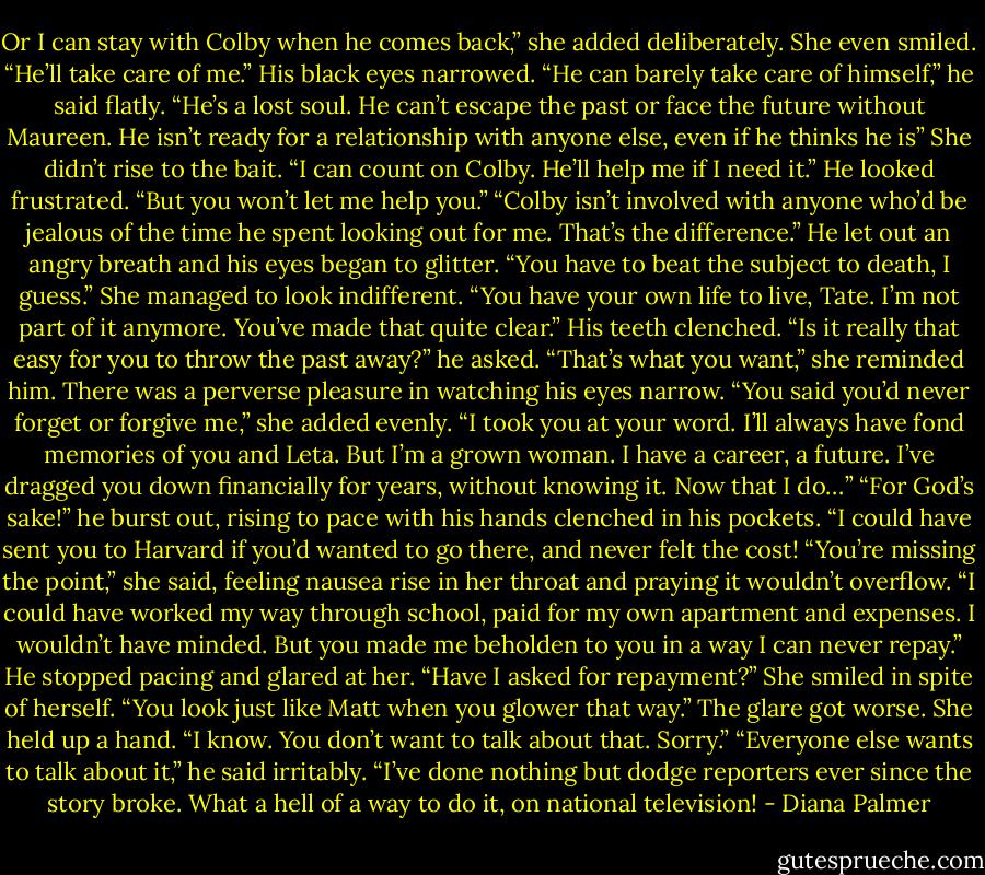 Or I can stay with Colby when he comes back,” she added deliberately. She even smiled. “He’ll take care of me.”<br />His black eyes narrowed. “He can barely take care of himself,” he said flatly. “He’s a lost soul. He can’t escape the past or face the future without Maureen. He isn’t ready for a relationship with anyone else, even if he thinks he is”<br />She didn’t rise to the bait. “I can count on Colby. He’ll help me if I need it.”<br />He looked frustrated. “But you won’t let me help you.”<br />“Colby isn’t involved with anyone who’d be jealous of the time he spent looking out for me. That’s the difference.”<br />He let out an angry breath and his eyes began to glitter. “You have to beat the subject to death, I guess.”<br />She managed to look indifferent. “You have your own life to live, Tate. I’m not part of it anymore. You’ve made that quite clear.”<br />His teeth clenched. “Is it really that easy for you to throw the past away?” he asked.<br />“That’s what you want,” she reminded him. There was a perverse pleasure in watching his eyes narrow. “You said you’d never forget or forgive me,” she added evenly. “I took you at your word. I’ll always have fond memories of you and Leta. But I’m a grown woman. I have a career, a future. I’ve dragged you down financially for years, without knowing it. Now that I do…”<br />“For God’s sake!” he burst out, rising to pace with his hands clenched in his pockets. “I could have sent you to Harvard if you’d wanted to go there, and never felt the cost!<br />“You’re missing the point,” she said, feeling nausea rise in her throat and praying it wouldn’t overflow. “I could have worked my way through school, paid for my own apartment and expenses. I wouldn’t have minded. But you made me beholden to you in a way I can never repay.”<br />He stopped pacing and glared at her. “Have I asked for repayment?”<br />She smiled in spite of herself. “You look just like Matt when you glower that way.”<br />The glare got worse.<br />She held up a hand. “I know. You don’t want to talk about that. Sorry.”<br />“Everyone else wants to talk about it,” he said irritably. “I’ve done nothing but dodge reporters ever since the story broke. What a hell of a way to do it, on national television! - Diana Palmer