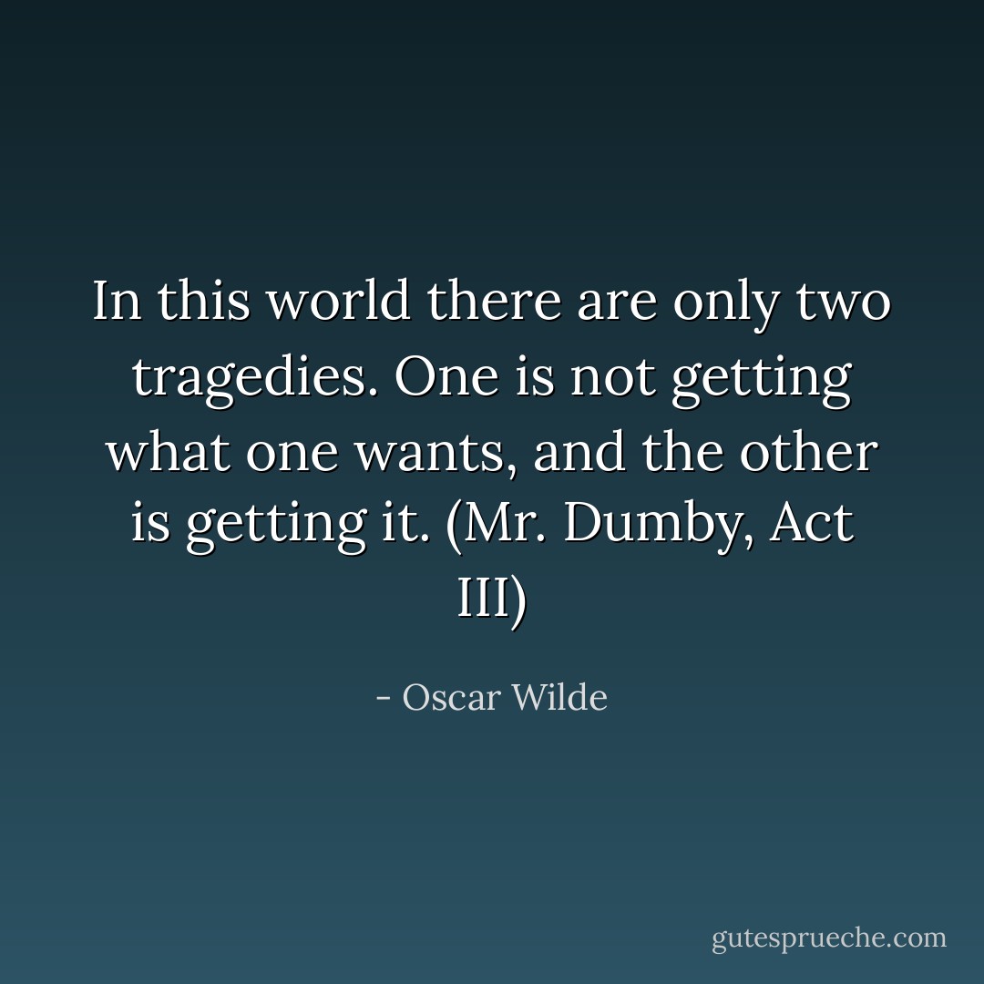 In this world there are only two tragedies. One is not getting what one wants, and the other is getting it. (Mr. Dumby, Act III) - Oscar Wilde