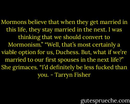 Mormons believe that when they get married in this life, they stay married in the next. I was thinking that we should convert to Mormonism.” “Well, that’s most certainly a viable option for us, Duchess. But, what if we’re married to our first spouses in the next life?” She grimaces. “I’d definitely be less fucked than you. - Tarryn Fisher