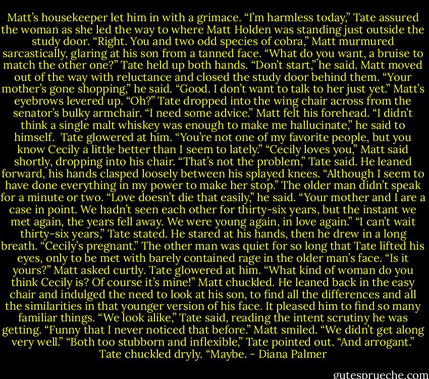 Matt’s housekeeper let him in with a grimace.<br />“I’m harmless today,” Tate assured the woman as she led the way to where Matt Holden was standing just outside the study door.<br />“Right. You and two odd species of cobra,” Matt murmured sarcastically, glaring at his son from a tanned face. “What do you want, a bruise to match the other one?”<br />Tate held up both hands. “Don’t start,” he said.<br />Matt moved out of the way with reluctance and closed the study door behind them. “Your mother’s gone shopping,” he said.<br />“Good. I don’t want to talk to her just yet.”<br />Matt’s eyebrows levered up. “Oh?”<br />Tate dropped into the wing chair across from the senator’s bulky armchair. “I need some advice.”<br />Matt felt his forehead. “I didn’t think a single malt whiskey was enough to make me hallucinate,” he said to himself. <br />Tate glowered at him. “You’re not one of my favorite people, but you know Cecily a little better than I seem to lately.”<br />“Cecily loves you,” Matt said shortly, dropping into his chair.<br />“That’s not the problem,” Tate said. He leaned forward, his hands clasped loosely between his splayed knees. “Although I seem to have done everything in my power to make her stop.”<br />The older man didn’t speak for a minute or two. “Love doesn’t die that easily,” he said. “Your mother and I are a case in point. We hadn’t seen each other for thirty-six years, but the instant we met again, the years fell away. We were young again, in love again.”<br />“I can’t wait thirty-six years,” Tate stated. He stared at his hands, then he drew in a long breath. “Cecily’s pregnant.”<br />The other man was quiet for so long that Tate lifted his eyes, only to be met with barely contained rage in the older man’s face.<br />“Is it yours?” Matt asked curtly.<br />Tate glowered at him. “What kind of woman do you think Cecily is? Of course it’s mine!”<br />Matt chuckled. He leaned back in the easy chair and indulged the need to look at his son, to find all the differences and all the similarities in that younger version of his face. It pleased him to find so many familiar things.<br />“We look alike,” Tate said, reading the intent scrutiny he was getting. “Funny that I never noticed that before.”<br />Matt smiled. “We didn’t get along very well.”<br />“Both too stubborn and inflexible,” Tate pointed out.<br />“And arrogant.”<br />Tate chuckled dryly. “Maybe. - Diana Palmer