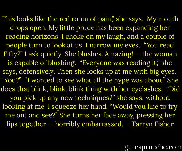 This looks like the red room of pain,” she says.  My mouth drops open. My little prude has been expanding her reading horizons. I choke on my laugh, and a couple of people turn to look at us. I narrow my eyes.  “You read Fifty?” I ask quietly. She blushes. Amazing! — the woman is capable of blushing.  “Everyone was reading it,” she says, defensively. Then she looks up at me with big eyes. <br />“You?”  “I wanted to see what all the hype was about.” She does that blink, blink, blink thing with her eyelashes.  “Did you pick up any new techniques?” she says, without looking at me. I squeeze her hand. “Would you like to try me out and see?” She turns her face away, pressing her lips together — horribly embarrassed.  - Tarryn Fisher