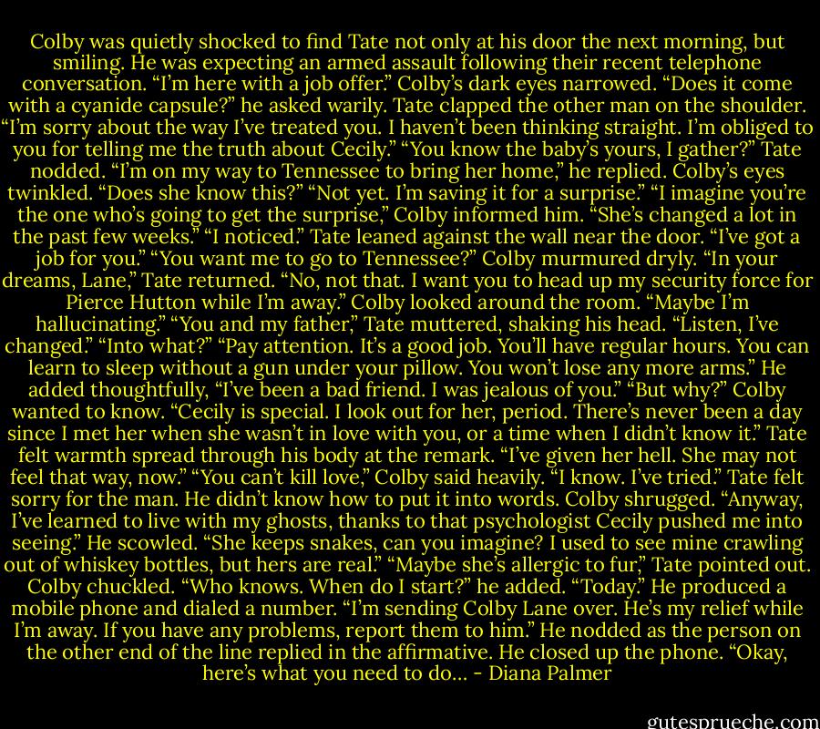 Colby was quietly shocked to find Tate not only at his door the next morning, but smiling. He was expecting an armed assault following their recent telephone conversation. “I’m here with a job offer.”<br />Colby’s dark eyes narrowed. “Does it come with a cyanide capsule?” he asked warily.<br />Tate clapped the other man on the shoulder. “I’m sorry about the way I’ve treated you. I haven’t been thinking straight. I’m obliged to you for telling me the truth about Cecily.”<br />“You know the baby’s yours, I gather?”<br />Tate nodded. “I’m on my way to Tennessee to bring her home,” he replied.<br />Colby’s eyes twinkled. “Does she know this?”<br />“Not yet. I’m saving it for a surprise.”<br />“I imagine you’re the one who’s going to get the surprise,” Colby informed him. “She’s changed a lot in the past few weeks.”<br />“I noticed.” Tate leaned against the wall near the door. “I’ve got a job for you.”<br />“You want me to go to Tennessee?” Colby murmured dryly.<br />“In your dreams, Lane,” Tate returned. “No, not that. I want you to head up my security force for Pierce Hutton while I’m away.”<br />Colby looked around the room. “Maybe I’m hallucinating.”<br />“You and my father,” Tate muttered, shaking his head. “Listen, I’ve changed.”<br />“Into what?”<br />“Pay attention. It’s a good job. You’ll have regular hours. You can learn to sleep without a gun under your pillow. You won’t lose any more arms.” He added thoughtfully, “I’ve been a bad friend. I was jealous of you.”<br />“But why?” Colby wanted to know. “Cecily is special. I look out for her, period. There’s never been a day since I met her when she wasn’t in love with you, or a time when I didn’t know it.”<br />Tate felt warmth spread through his body at the remark. “I’ve given her hell. She may not feel that way, now.”<br />“You can’t kill love,” Colby said heavily. “I know. I’ve tried.”<br />Tate felt sorry for the man. He didn’t know how to put it into words.<br />Colby shrugged. “Anyway, I’ve learned to live with my ghosts, thanks to that psychologist Cecily pushed me into seeing.” He scowled. “She keeps snakes, can you imagine? I used to see mine crawling out of whiskey bottles, but hers are real.”<br />“Maybe she’s allergic to fur,” Tate pointed out.<br />Colby chuckled. “Who knows. When do I start?” he added.<br />“Today.” He produced a mobile phone and dialed a number. “I’m sending Colby Lane over. He’s my relief while I’m away. If you have any problems, report them to him.”<br />He nodded as the person on the other end of the line replied in the affirmative. He closed up the phone. “Okay, here’s what you need to do… - Diana Palmer