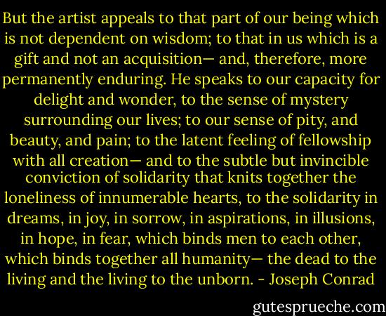 But the artist appeals to that part of our being which is not dependent on wisdom; to that in us which is a gift and not an acquisition— and, therefore, more permanently enduring. He speaks to our capacity for delight and wonder, to the sense of mystery surrounding our lives; to our sense of pity, and beauty, and pain; to the latent feeling of fellowship with all creation— and to the subtle but invincible conviction of solidarity that knits together the loneliness of innumerable hearts, to the solidarity in dreams, in joy, in sorrow, in aspirations, in illusions, in hope, in fear, which binds men to each other, which binds together all humanity— the dead to the living and the living to the unborn. - Joseph Conrad