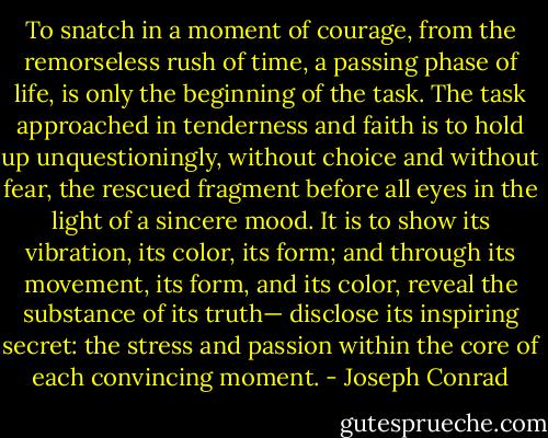 To snatch in a moment of courage, from the remorseless rush of time, a passing phase of life, is only the beginning of the task. The task approached in tenderness and faith is to hold up unquestioningly, without choice and without fear, the rescued fragment before all eyes in the light of a sincere mood. It is to show its vibration, its color, its form; and through its movement, its form, and its color, reveal the substance of its truth— disclose its inspiring secret: the stress and passion within the core of each convincing moment. - Joseph Conrad