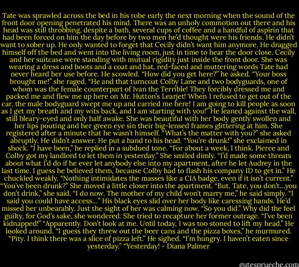 Tate was sprawled across the bed in his robe early the next morning when the sound of the front door opening penetrated his mind. There was an unholy commotion out there and his head was still throbbing, despite a bath, several cups of coffee and a handful of aspirin that had been forced on him the day before by two men he’d thought were his friends. He didn’t want to sober up. He only wanted to forget that Cecily didn’t want him anymore.<br />He dragged himself off the bed and went into the living room, just in time to hear the door close.<br />Cecily and her suitcase were standing with mutual rigidity just inside the front door. She was wearing a dress and boots and a coat and hat, red-faced and muttering words Tate had never heard her use before.<br />He scowled. “How did you get here?” he asked.<br />“Your boss brought me!” she raged. “He and that turncoat Colby Lane and two bodyguards, one of whom was the female counterpart of Ivan the Terrible! They forcibly dressed me and packed me and flew me up here on Mr. Hutton’s Learjet! When I refused to get out of the car, the male bodyguard swept me up and carried me here! I am going to kill people as soon as I get my breath and my wits back, and I am starting with you!”<br />He leaned against the wall, still bleary-eyed and only half awake. She was beautiful with her body gently swollen and her lips pouting and her green eye sin their big-lensed frames glittering at him.<br />She registered after a minute that he wasn’t himself. “What’s the matter with you?” she asked abruptly.<br />He didn’t answer. He put a hand to his head.<br />“You’re drunk!” she exclaimed in shock.<br />“I have been,” he replied in a subdued tone. “For about a week, I think. Pierce and Colby got my landlord to let them in yesterday.” She smiled dimly. “I’d made some threats about what I’d do if he ever let anybody else into my apartment, after he let Audrey in the last time. I guess he believed them, because Colby had to flash his company ID to get in.” He chuckled weakly. “Nothing intimidates the masses like a CIA badge, even if it isn’t current.”<br />“You’ve been drunk?” She moved a little closer into the apartment. “But, Tate, you don’t…you don’t drink,” she said.<br />“I do now. The mother of my child won’t marry me,” he said simply.<br />“I said you could have access…”<br />His black eyes slid over her body like caressing hands. He’d missed her unbearably. Just the sight of her was calming now. “So you did.”<br />Why did the feel guilty, for God’s sake, she wondered. She tried to recapture her former outrage. “I’ve been kidnapped!”<br />“Apparently. Don’t look at me. Until today, I was too stoned to lift my head.” He looked around. “I guess they threw out the beer cans and the pizza boxes,” he murmured. “Pity. I think there was a slice of pizza left.” He sighed. “I’m hungry. I haven’t eaten since yesterday.”<br />“Yesterday! - Diana Palmer