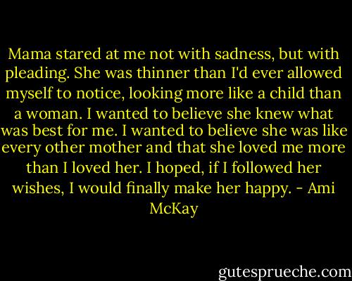 Mama stared at me not with sadness, but with pleading. She was thinner than I'd ever allowed myself to notice, looking more like a child than a woman. I wanted to believe she knew what was best for me. I wanted to believe she was like every other mother and that she loved me more than I loved her. I hoped, if I followed her wishes, I would finally make her happy. - Ami McKay