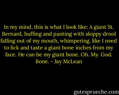 In my mind, this is what I look like: A giant St. Bernard, huffing and panting with sloppy drool falling out of my mouth, whimpering, like I need to lick and taste a giant bone inches from my face. He can be my giant bone. Oh. My. God. Bone. - Jay McLean