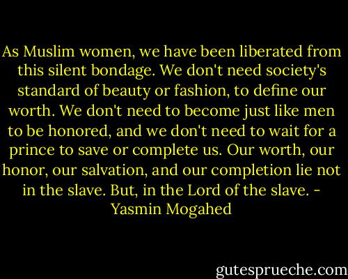 As Muslim women, we have been liberated from this silent bondage. We don't need society's standard of beauty or fashion, to define our worth. We don't need to become just like men to be honored, and we don't need to wait for a prince to save or complete us. Our worth, our honor, our salvation, and our completion lie not in the slave. But, in the Lord of the slave. - Yasmin Mogahed