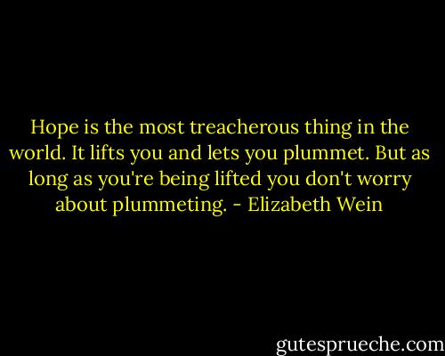 Hope is the most treacherous thing in the world. It lifts you and lets you plummet. But as long as you're being lifted you don't worry about plummeting. - Elizabeth Wein