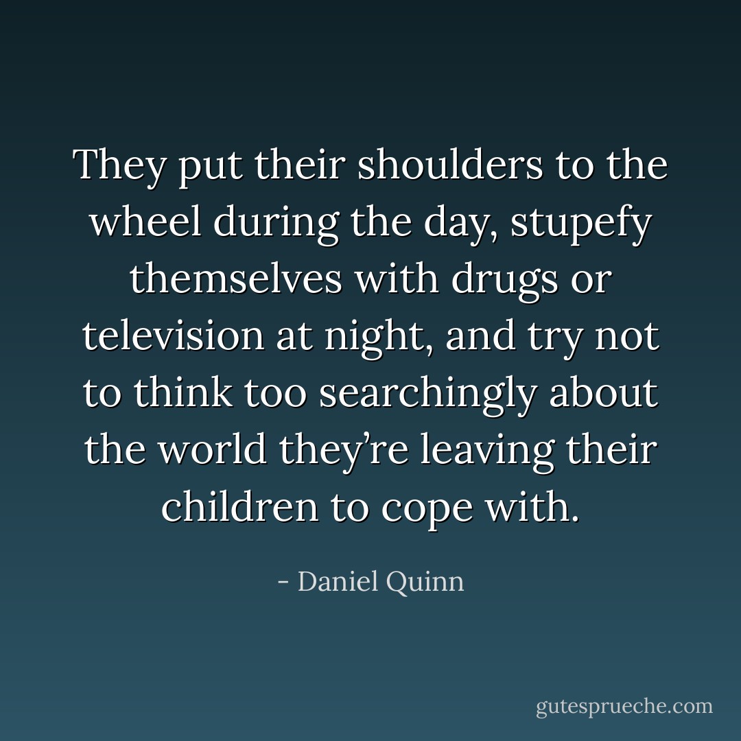 They put their shoulders to the wheel during the day, stupefy themselves with drugs or television at night, and try not to think too searchingly about the world they’re leaving their children to cope with. - Daniel Quinn