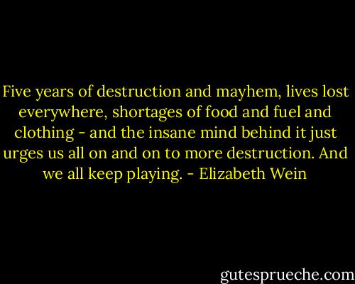 Five years of destruction and mayhem, lives lost everywhere, shortages of food and fuel and clothing - and the insane mind behind it just urges us all on and on to more destruction. And we all keep playing. - Elizabeth Wein