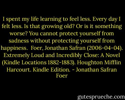 I spent my life learning to feel less. Every day I felt less. Is that growing old? Or is it something worse? You cannot protect yourself from sadness without protecting yourself from happiness.<br /><br />Foer, Jonathan Safran (2006-04-04). Extremely Loud and Incredibly Close: A Novel (Kindle Locations 1882-1883). Houghton Mifflin Harcourt. Kindle Edition. - Jonathan Safran Foer