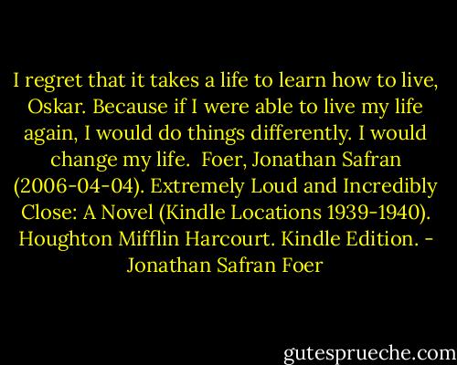I regret that it takes a life to learn how to live, Oskar. Because if I were able to live my life again, I would do things differently. I would change my life.<br /><br />Foer, Jonathan Safran (2006-04-04). Extremely Loud and Incredibly Close: A Novel (Kindle Locations 1939-1940). Houghton Mifflin Harcourt. Kindle Edition. - Jonathan Safran Foer