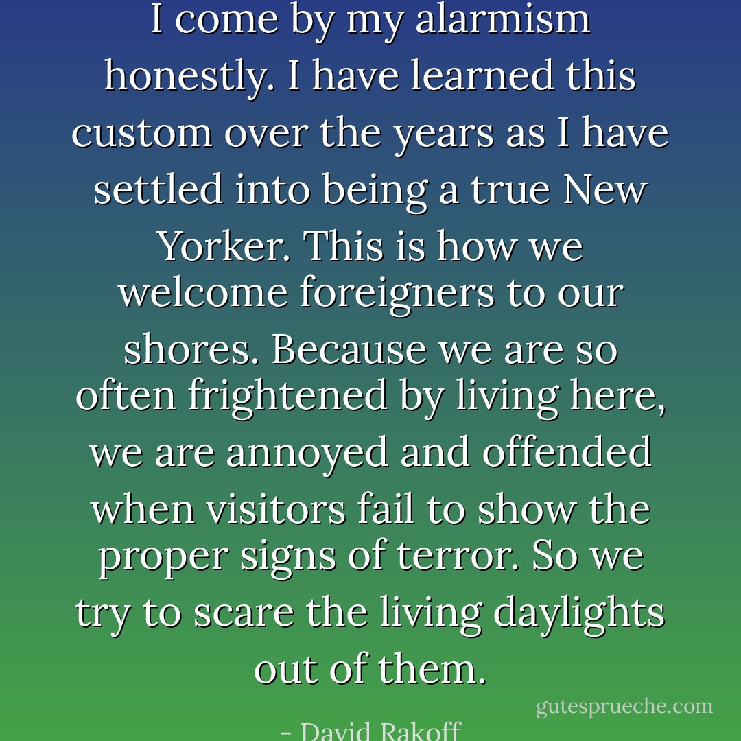 I come by my alarmism honestly. I have learned this custom over the years as I have settled into being a true New Yorker. This is how we welcome foreigners to our shores. Because we are so often frightened by living here, we are annoyed and offended when visitors fail to show the proper signs of terror. So we try to scare the living daylights out of them. - David Rakoff