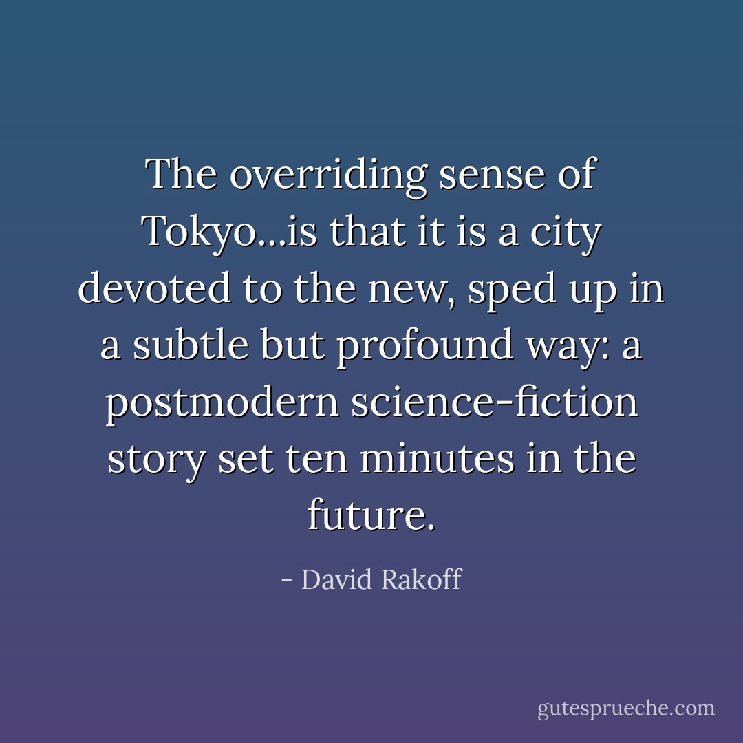 The overriding sense of Tokyo...is that it is a city devoted to the new, sped up in a subtle but profound way: a postmodern science-fiction story set ten minutes in the future. - David Rakoff
