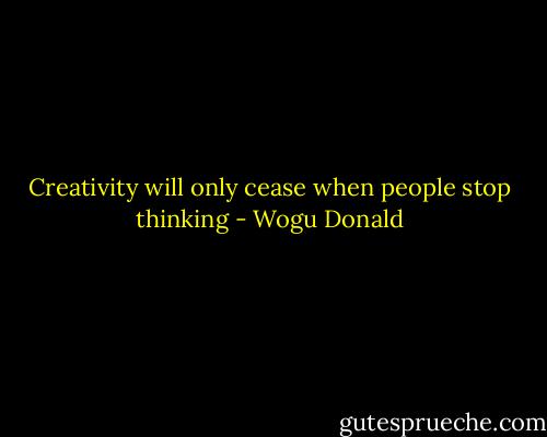 Creativity will only cease when people stop thinking - Wogu Donald