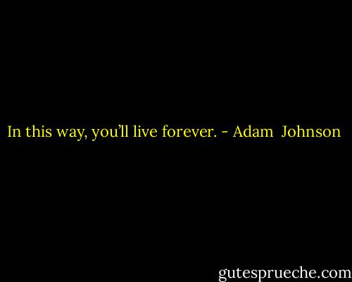 In this way, you’ll live forever. - Adam  Johnson